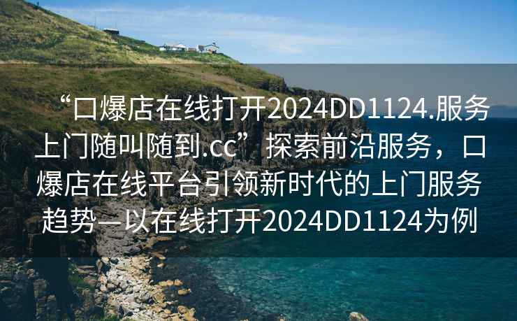 “口爆店在線打開2024DD1124.服務上門隨叫隨到.cc”探索前沿服務，口爆店在線平臺引領新時代的上門服務趨勢—以在線打開2024DD1124為例
