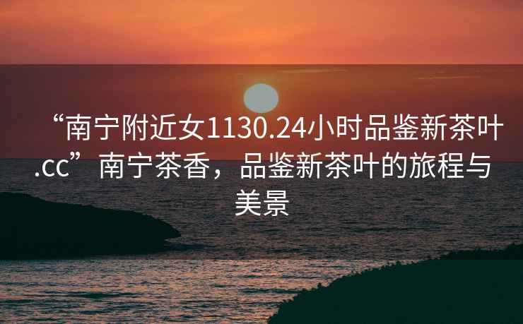 “南寧附近女1130.24小時品鑒新茶葉.cc”南寧茶香，品鑒新茶葉的旅程與美景