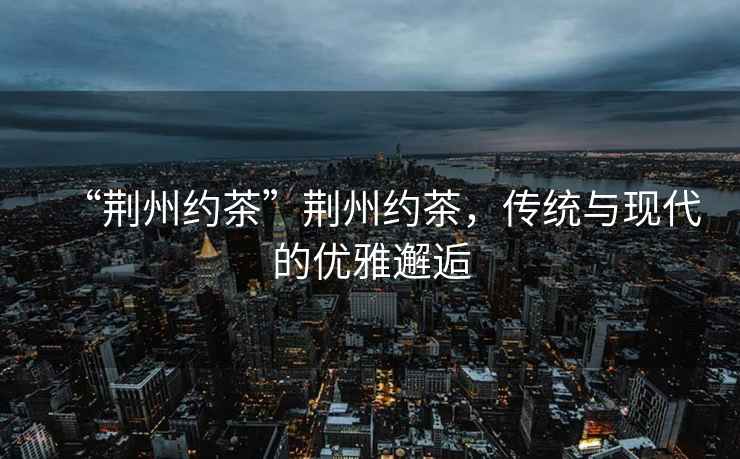 “荊州約茶”荊州約茶，傳統與現代的優雅邂逅