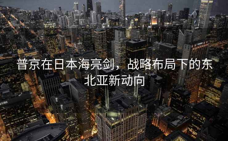 普京在日本海亮劍，戰(zhàn)略布局下的東北亞新動向