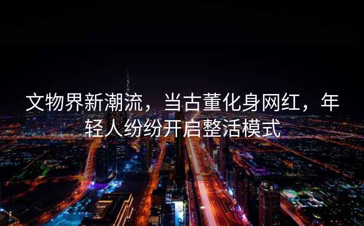 文物界新潮流，當古董化身網紅，年輕人紛紛開啟整活模式