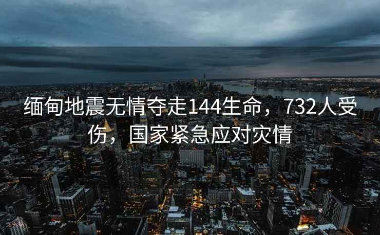 緬甸地震無情奪走144生命，732人受傷，國家緊急應(yīng)對(duì)災(zāi)情