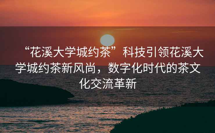 “花溪大學城約茶”科技引領花溪大學城約茶新風尚，數字化時代的茶文化交流革新