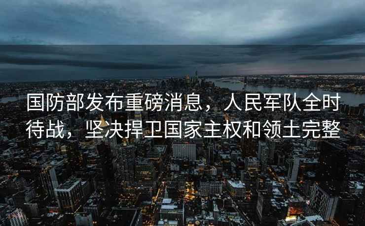 國防部發布重磅消息，人民軍隊全時待戰，堅決捍衛國家主權和領土完整