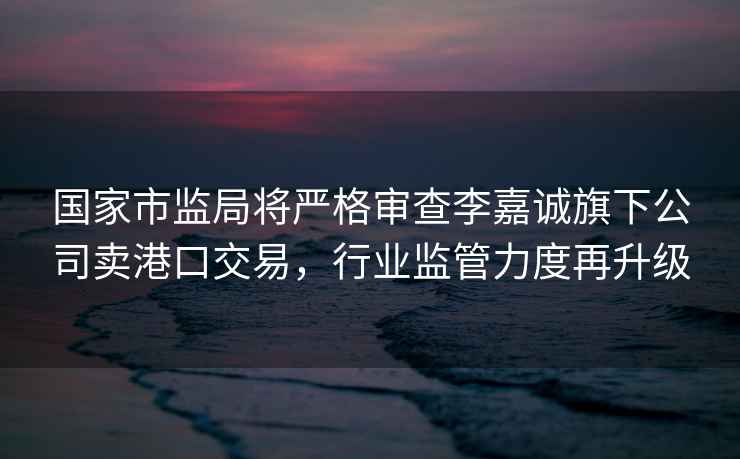 國家市監局將嚴格審查李嘉誠旗下公司賣港口交易，行業監管力度再升級