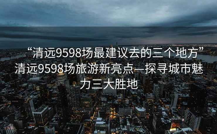 “清遠9598場最建議去的三個地方”清遠9598場旅游新亮點—探尋城市魅力三大勝地