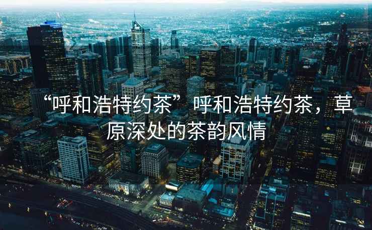 “呼和浩特約茶”呼和浩特約茶，草原深處的茶韻風(fēng)情