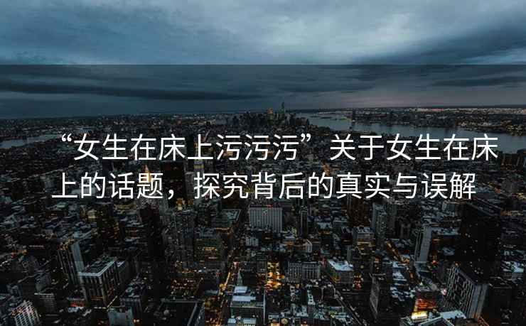 “女生在床上污污污”關(guān)于女生在床上的話題，探究背后的真實(shí)與誤解