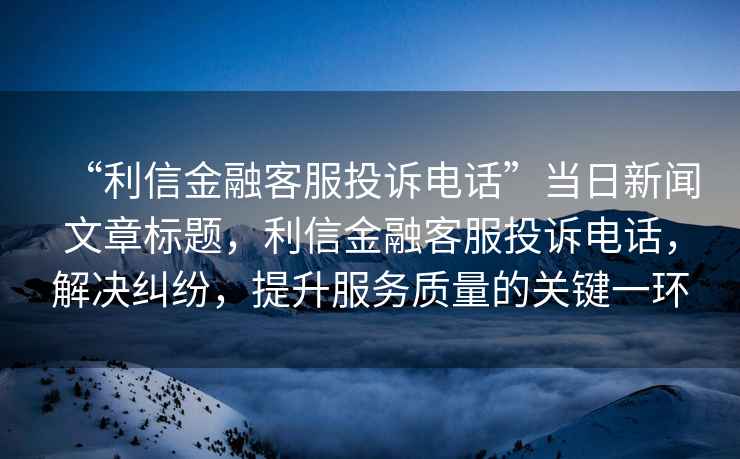 “利信金融客服投訴電話”當日新聞文章標題，利信金融客服投訴電話，解決糾紛，提升服務質量的關鍵一環(huán)