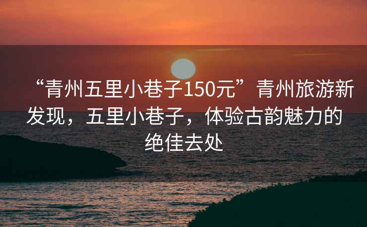 “青州五里小巷子150元”青州旅游新發(fā)現(xiàn)，五里小巷子，體驗古韻魅力的絕佳去處