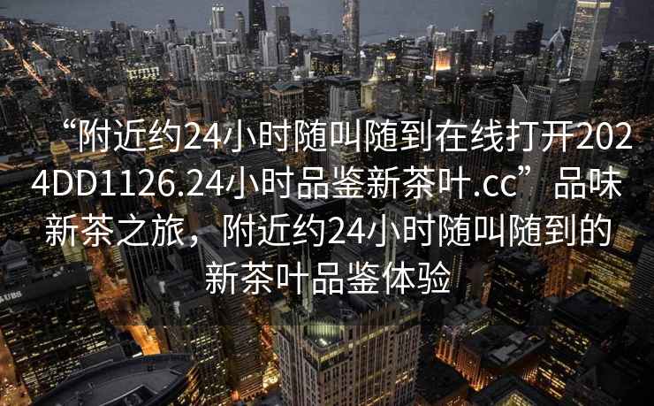 “附近約24小時隨叫隨到在線打開2024DD1126.24小時品鑒新茶葉.cc”品味新茶之旅，附近約24小時隨叫隨到的新茶葉品鑒體驗