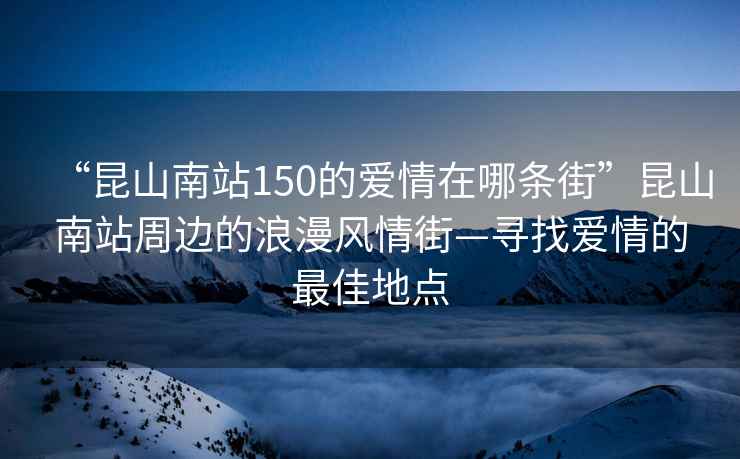 “昆山南站150的愛情在哪條街”昆山南站周邊的浪漫風情街—尋找愛情的最佳地點