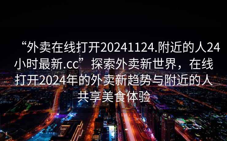 “外賣在線打開20241124.附近的人24小時最新.cc”探索外賣新世界，在線打開2024年的外賣新趨勢與附近的人共享美食體驗