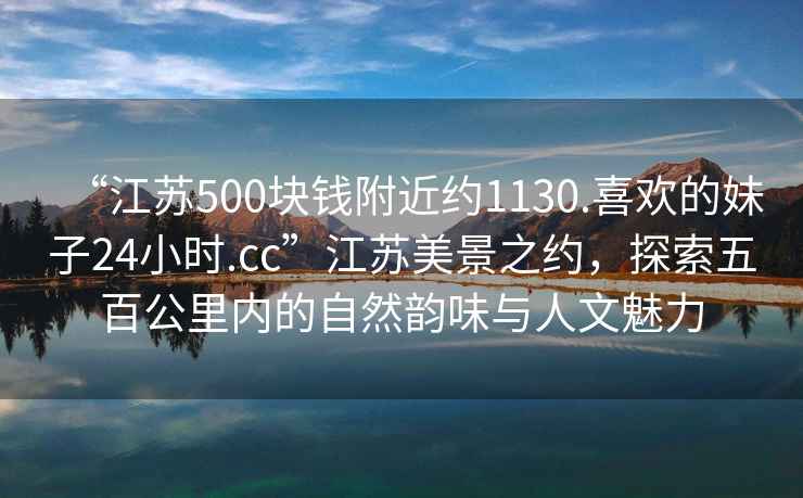 “江蘇500塊錢附近約1130.喜歡的妹子24小時.cc”江蘇美景之約，探索五百公里內的自然韻味與人文魅力