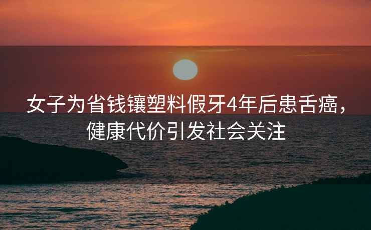 女子為省錢鑲塑料假牙4年后患舌癌，健康代價引發社會關注
