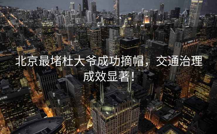 北京最堵杜大爺成功摘帽，交通治理成效顯著！
