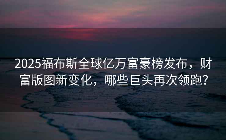 2025福布斯全球億萬富豪榜發(fā)布，財(cái)富版圖新變化，哪些巨頭再次領(lǐng)跑？