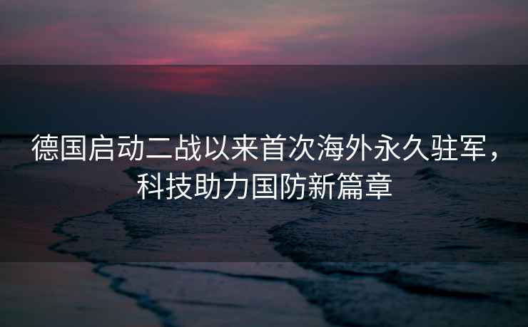 德國啟動二戰(zhàn)以來首次海外永久駐軍，科技助力國防新篇章