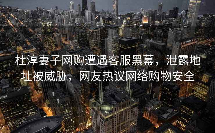 杜淳妻子網(wǎng)購(gòu)遭遇客服黑幕，泄露地址被威脅，網(wǎng)友熱議網(wǎng)絡(luò)購(gòu)物安全