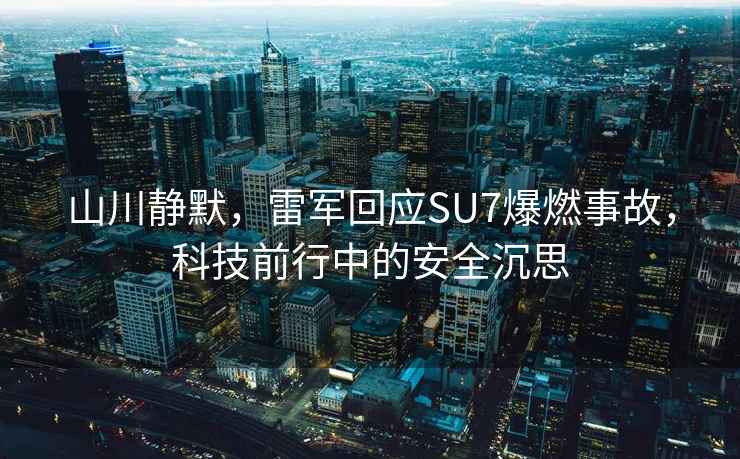 山川靜默，雷軍回應SU7爆燃事故，科技前行中的安全沉思