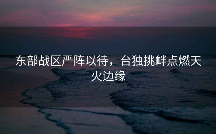 東部戰區嚴陣以待，臺獨挑釁點燃天火邊緣