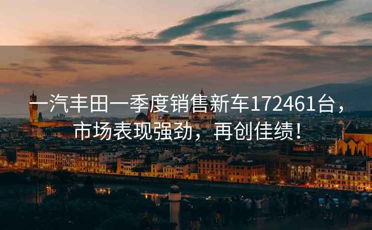 一汽豐田一季度銷售新車172461臺，市場表現強勁，再創佳績！