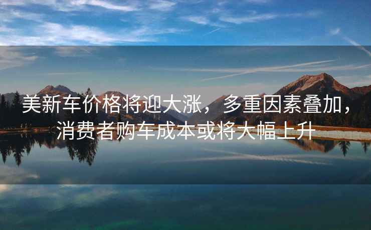美新車價格將迎大漲，多重因素疊加，消費者購車成本或將大幅上升