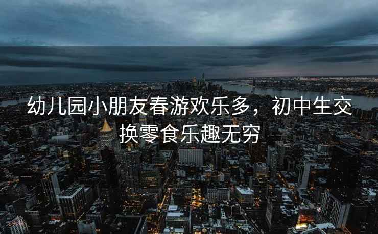幼兒園小朋友春游歡樂多，初中生交換零食樂趣無窮