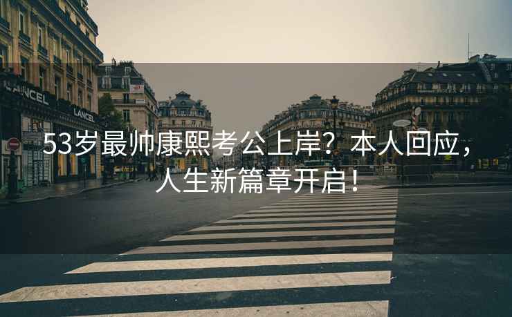 53歲最帥康熙考公上岸？本人回應，人生新篇章開啟！