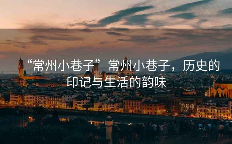 “常州小巷子”常州小巷子，歷史的印記與生活的韻味
