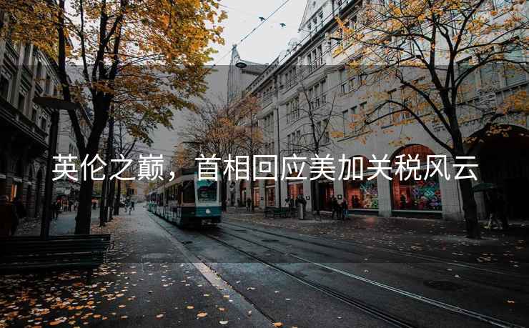 英倫之巔，首相回應美加關稅風云