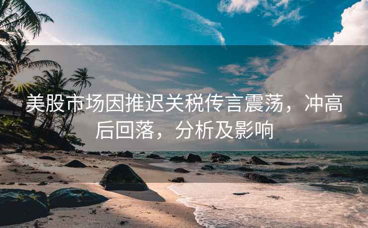 美股市場因推遲關稅傳言震蕩，沖高后回落，分析及影響