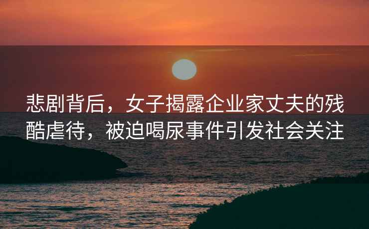 悲劇背后，女子揭露企業家丈夫的殘酷虐待，被迫喝尿事件引發社會關注