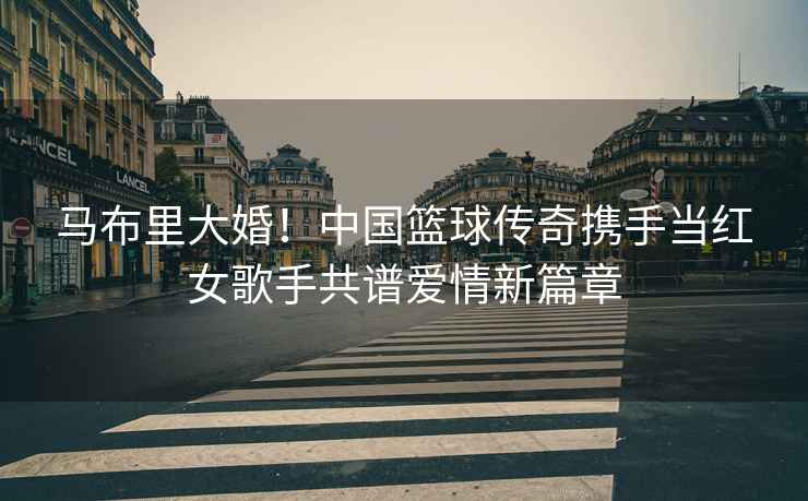 馬布里大婚！中國籃球傳奇攜手當(dāng)紅女歌手共譜愛情新篇章