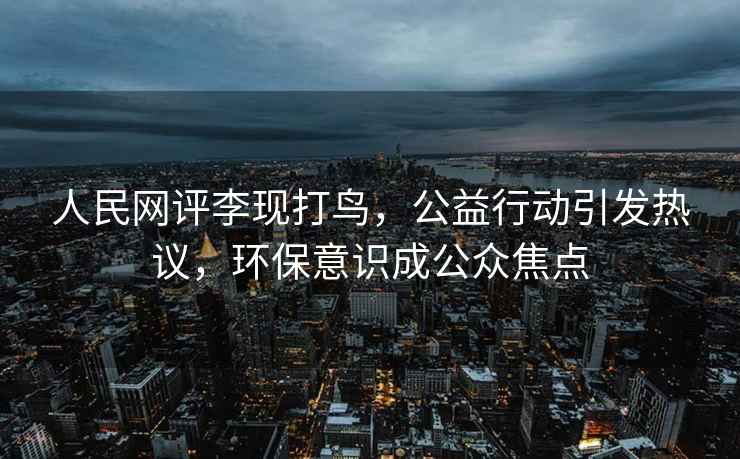 人民網評李現打鳥，公益行動引發熱議，環保意識成公眾焦點