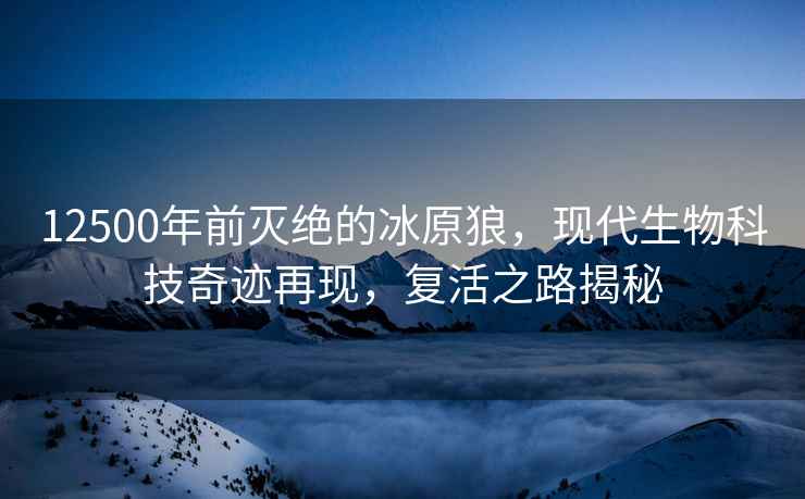 12500年前滅絕的冰原狼，現代生物科技奇跡再現，復活之路揭秘