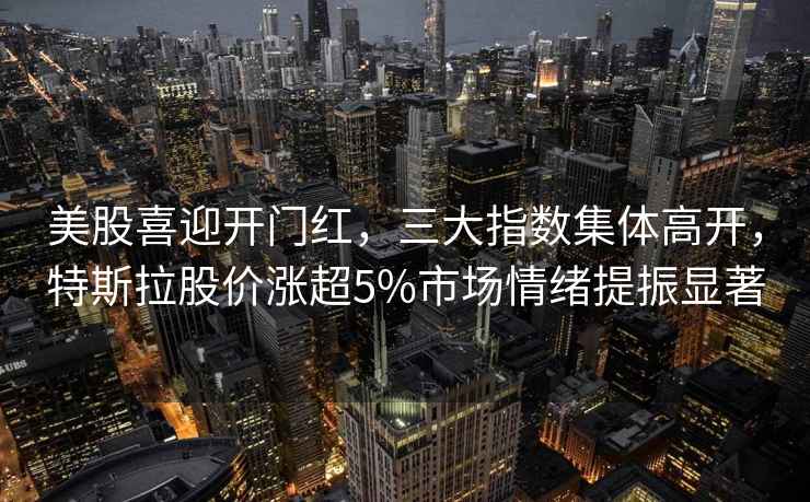 美股喜迎開門紅，三大指數集體高開，特斯拉股價漲超5%市場情緒提振顯著