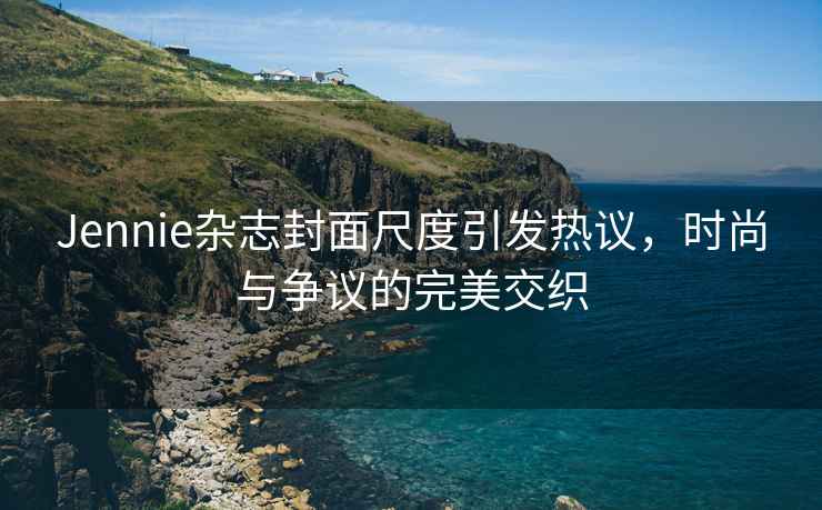 Jennie雜志封面尺度引發(fā)熱議，時尚與爭議的完美交織