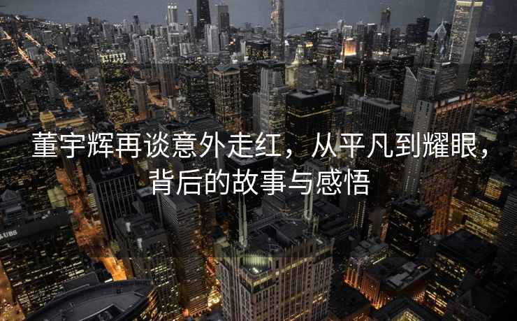 董宇輝再談意外走紅，從平凡到耀眼，背后的故事與感悟