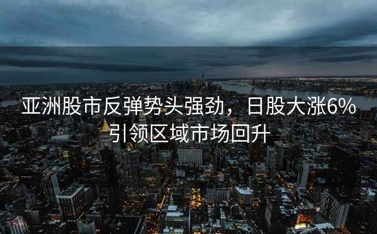 亞洲股市反彈勢頭強勁，日股大漲6%引領區域市場回升