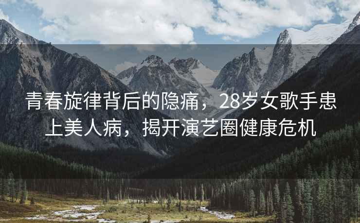 青春旋律背后的隱痛，28歲女歌手患上美人病，揭開演藝圈健康危機