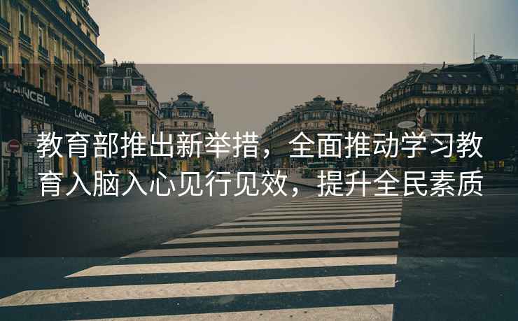 教育部推出新舉措，全面推動學習教育入腦入心見行見效，提升全民素質