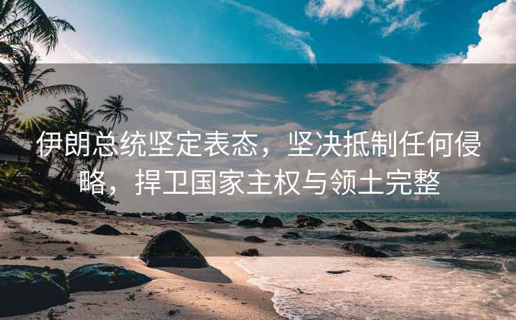 伊朗總統堅定表態，堅決抵制任何侵略，捍衛國家主權與領土完整