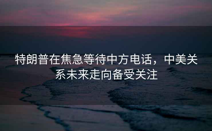 特朗普在焦急等待中方電話，中美關系未來走向備受關注