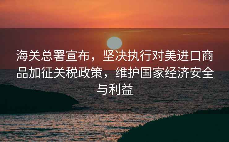 海關總署宣布，堅決執行對美進口商品加征關稅政策，維護國家經濟安全與利益