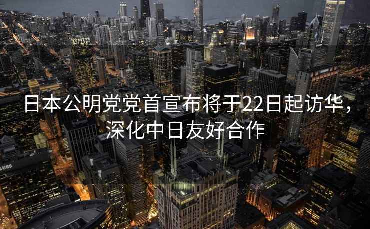 日本公明黨黨首宣布將于22日起訪華，深化中日友好合作