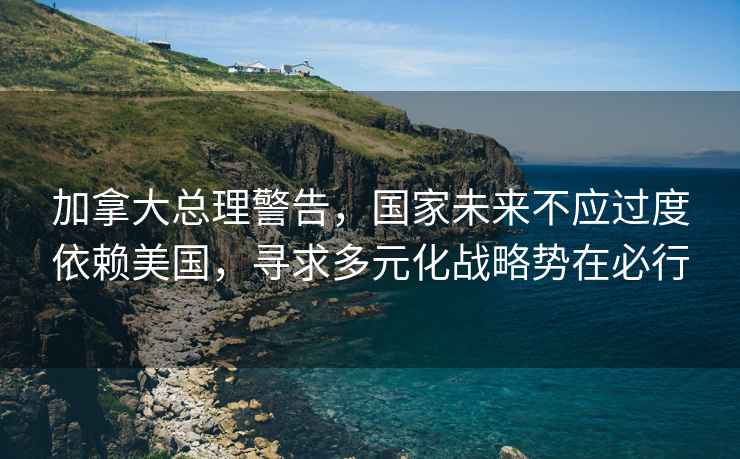 加拿大總理警告，國家未來不應過度依賴美國，尋求多元化戰略勢在必行