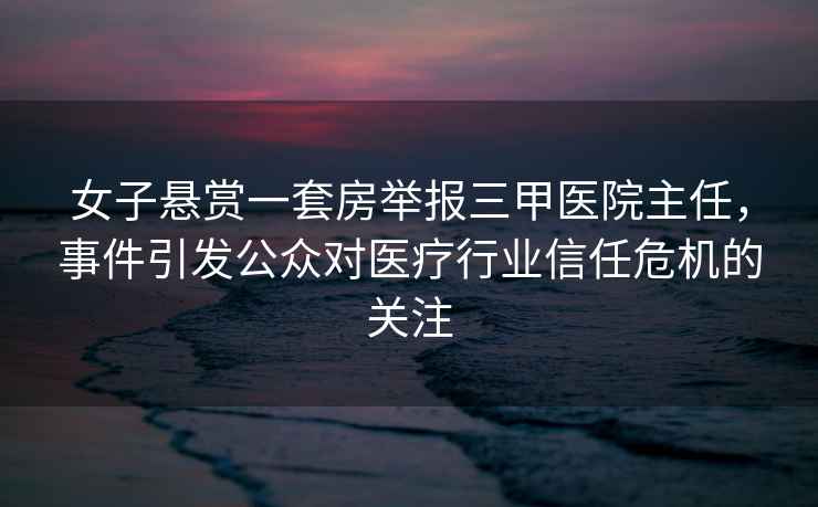 女子懸賞一套房舉報三甲醫院主任，事件引發公眾對醫療行業信任危機的關注