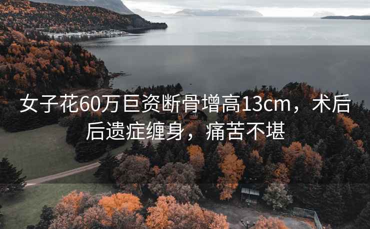 女子花60萬巨資斷骨增高13cm，術(shù)后后遺癥纏身，痛苦不堪