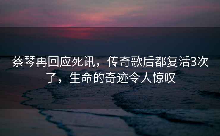 蔡琴再回應死訊，傳奇歌后都復活3次了，生命的奇跡令人驚嘆